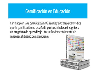 Gamificación en Educación
Karl Kapp en The Gamification of Learning and Instruction dice
que la gamificación no es añadir puntos, niveles e insignias a
un programa de aprendizaje , trata fundamentalmente de
repensar el diseño de aprendizaje.
 