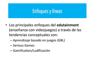 • Los principales enfoques del edutainment
(enseñanza con videojuegos) a través de las
tendencias conceptuales son:
– Aprendizaje basado en juegos (GBL)
– Serious Games
– Gamification/Ludificación
Enfoques y líneas
 