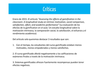 Críticas
Enero de 2015. El artículo "Assessing the effects of gamification in the
classroom: A longitudinal study on intrinsic motivation, social comparison,
satisfaction, effort, and academic performance" (La evaluación de los
efectos de la gamification en el aula: Un estudio longitudinal sobre la
motivación intrínseca, la comparación social, la satisfacción, el esfuerzo y el
rendimiento académico)
Del artículo solo queremos destacar 3 resultados que son:
1. Con el tiempo, los estudiantes del curso gamificado estaban menos
motivados, menos empoderados y menos satisfechos.
2. El curso gamificado afectó negativamente a las calificaciones de
exámenes finales a través de la motivación intrínseca.
3. Sistemas gamificados ofrecen fuertemente recompensas pueden tener
efectos negativos.
 