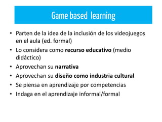 • Parten de la idea de la inclusión de los videojuegos
en el aula (ed. formal)
• Lo considera como recurso educativo (medio
didáctico)
• Aprovechan su narrativa
• Aprovechan su diseño como industria cultural
• Se piensa en aprendizaje por competencias
• Indaga en el aprendizaje informal/formal
Game based learning
 