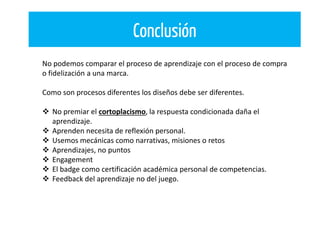 Conclusión
No podemos comparar el proceso de aprendizaje con el proceso de compra
o fidelización a una marca.
Como son procesos diferentes los diseños debe ser diferentes.
 No premiar el cortoplacismo, la respuesta condicionada daña el
aprendizaje.
 Aprenden necesita de reflexión personal.
 Usemos mecánicas como narrativas, misiones o retos
 Aprendizajes, no puntos
 Engagement
 El badge como certificación académica personal de competencias.
 Feedback del aprendizaje no del juego.
 
