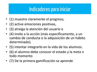 • (1) muestre claramente el progreso,
• (2) active emociones positivas,
• (3) atraiga la atención del usuario e
• (4) invite a la acción (más específicamente, a un
cambio de conducta o la adquisición de un hábito
determinado).
• (5) intentar integrarlo en la vida de los alumnos.
• (6) el alumno debe conocer el estado y la meta n
todo momento
• (7) De la primera gamificación se aprende
Indicadores para iniciar
 