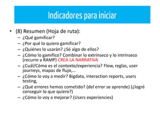 • (8) Resumen (Hoja de ruta):
– ¿Qué gamificar?
– ¿Por qué lo quiero gamificar?
– ¿Quiénes lo usarán? ¿Sé algo de ellos?
– ¿Cómo lo gamifico? Combinar lo extrínseco y lo intrínseco
(recurre a RAMP) CREA LA NARRATIVA
– ¿Cuál/Cómo es el contexto/experiencia? Flow, reglas, user
journeys, mapas de flujo,…
– ¿Cómo lo voy a medir? Bigdata, interaction reports, users
testing,
– ¿Qué errores hemos cometido? (del error se aprende) (¿logré
conseguir lo que quiero?)
– ¿Cómo lo voy a mejorar? (Users experiencies)
Indicadores para iniciar
 