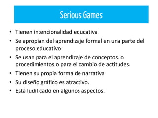 • Tienen intencionalidad educativa
• Se apropian del aprendizaje formal en una parte del
proceso educativo
• Se usan para el aprendizaje de conceptos, o
procedimientos o para el cambio de actitudes.
• Tienen su propia forma de narrativa
• Su diseño gráfico es atractivo.
• Está ludificado en algunos aspectos.
Serious Games
 