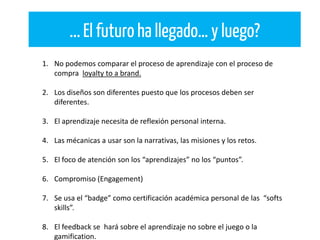 ...El futuro ha llegado… y luego?
1. No podemos comparar el proceso de aprendizaje con el proceso de
compra loyalty to a brand.
2. Los diseños son diferentes puesto que los procesos deben ser
diferentes.
3. El aprendizaje necesita de reflexión personal interna.
4. Las mécanicas a usar son la narrativas, las misiones y los retos.
5. El foco de atención son los “aprendizajes” no los “puntos”.
6. Compromiso (Engagement)
7. Se usa el “badge” como certificación académica personal de las “softs
skills”.
8. El feedback se hará sobre el aprendizaje no sobre el juego o la
gamification.
 