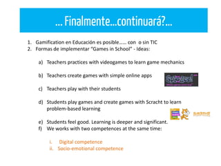 ...Finalmente…continuará?…
1. Gamification en Educación es posible…… con o sin TIC
2. Formas de implementar “Games in School” - Ideas:
a) Teachers practices with videogames to learn game mechanics
b) Teachers create games with simple online apps
c) Teachers play with their students
d) Students play games and create games with Scracht to learn
problem-based learning
e) Students feel good. Learning is deeper and significant.
f) We works with two competences at the same time:
i. Digital competence
ii. Socio-emotional competence
 