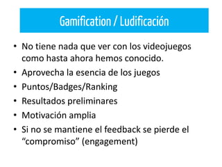 • No tiene nada que ver con los videojuegos
como hasta ahora hemos conocido.
• Aprovecha la esencia de los juegos
• Puntos/Badges/Ranking
• Resultados preliminares
• Motivación amplia
• Si no se mantiene el feedback se pierde el
“compromiso” (engagement)
Gamification / Ludificación
 