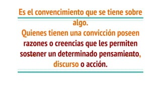 Es el convencimiento que se tiene sobre
algo.
Quienes tienen una convicción poseen
razones o creencias que les permiten
sostener un determinado pensamiento,
discurso o acción.
 