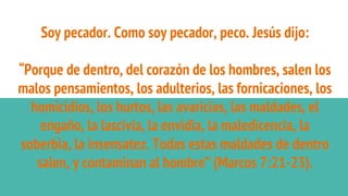 Soy pecador. Como soy pecador, peco. Jesús dijo:
“Porque de dentro, del corazón de los hombres, salen los
malos pensamientos, los adulterios, las fornicaciones, los
homicidios, los hurtos, las avaricias, las maldades, el
engaño, la lascivia, la envidia, la maledicencia, la
soberbia, la insensatez. Todas estas maldades de dentro
salen, y contaminan al hombre” (Marcos 7:21-23).
 