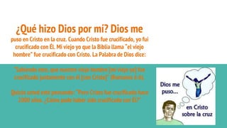 ¿Qué hizo Dios por mí? Dios me
puso en Cristo en la cruz. Cuando Cristo fue crucificado, yo fui
crucificado con Él. Mi viejo yo que la Biblia llama “el viejo
hombre” fue crucificado con Cristo. La Palabra de Dios dice:
“Sabiendo esto, que nuestro viejo hombre [mi viejo yo] fue
crucificado juntamente con él [con Cristo]” (Romanos 6:6).
Quizás usted esté pensando: “Pero Cristo fue crucificado hace
2000 años. ¿Cómo pude haber sido crucificado con Él?”
 
