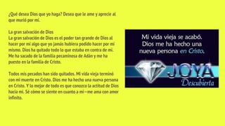 ¿Qué desea Dios que yo haga? Desea que le ame y aprecie al
que murió por mí.
La gran salvación de Dios
La gran salvación de Dios es el poder tan grande de Dios al
hacer por mí algo que yo jamás hubiera podido hacer por mí
mismo. Dios ha quitado todo lo que estaba en contra de mí.
Me ha sacado de la familia pecaminosa de Adán y me ha
puesto en la familia de Cristo.
Todos mis pecados han sido quitados. Mi vida vieja terminó
con mi muerte en Cristo. Dios me ha hecho una nueva persona
en Cristo. Y lo mejor de todo es que conozco la actitud de Dios
hacia mí. Sé cómo se siente en cuanto a mí—me ama con amor
infinito.
 