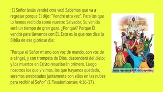 ¡El Señor Jesús vendrá otra vez! Sabemos que va a
regresar porque Él dijo: “Vendré otra vez”. Para los que
lo hemos recibido como nuestro Salvador, Su venida
será un tiempo de gran gozo. ¿Por qué? Porque Él
vendrá para llevarnos con Él. Esto es lo que nos dice la
Biblia de ese glorioso día:
“Porque el Señor mismo con voz de mando, con voz de
arcángel, y con trompeta de Dios, descenderá del cielo;
y los muertos en Cristo resucitarán primero. Luego
nosotros los que vivimos, los que hayamos quedado,
seremos arrebatados juntamente con ellos en las nubes
para recibir al Señor” (1 Tesalonicenses 4:16-17).
 