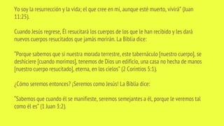 Yo soy la resurrección y la vida; el que cree en mí, aunque esté muerto, vivirá” (Juan
11:25).
Cuando Jesús regrese, Él resucitará los cuerpos de los que le han recibido y les dará
nuevos cuerpos resucitados que jamás morirán. La Biblia dice:
“Porque sabemos que si nuestra morada terrestre, este tabernáculo [nuestro cuerpo], se
deshiciere [cuando morimos], tenemos de Dios un edificio, una casa no hecha de manos
[nuestro cuerpo resucitado], eterna, en los cielos” (2 Corintios 5:1).
¿Cómo seremos entonces? ¡Seremos como Jesús! La Biblia dice:
“Sabemos que cuando él se manifieste, seremos semejantes a él, porque le veremos tal
como él es” (1 Juan 3:2).
 