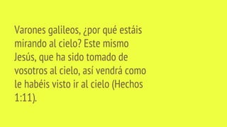 Varones galileos, ¿por qué estáis
mirando al cielo? Este mismo
Jesús, que ha sido tomado de
vosotros al cielo, así vendrá como
le habéis visto ir al cielo (Hechos
1:11).
 