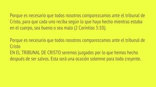 Porque es necesario que todos nosotros comparezcamos ante el tribunal de
Cristo, para que cada uno reciba según lo que haya hecho mientras estaba
en el cuerpo, sea bueno o sea malo (2 Corintios 5:10).
Porque es necesario que todos nosotros comparezcamos ante el tribunal de
Cristo
EN EL TRIBUNAL DE CRISTO seremos juzgados por lo que hemos hecho
después de ser salvos. Esta será una ocasión solemne para todo creyente.
 