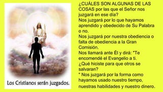¿CUÁLES SON ALGUNAS DE LAS
COSAS por las que el Señor nos
juzgará en ese día?
Nos juzgará por lo que hayamos
aprendido y obedecido de Su Palabra
o no.
Nos juzgará por nuestra obediencia o
falta de obediencia a la Gran
Comisión.
Nos llamará ante Él y dirá: "Te
encomendé el Evangelio a ti.
¿Qué hiciste para que otros se
salvaran?
" Nos juzgará por la forma como
hayamos usado nuestro tiempo,
nuestras habilidades y nuestro dinero.
 