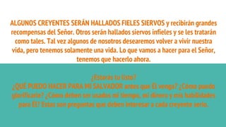 ALGUNOS CREYENTES SERÁN HALLADOS FIELES SIERVOS y recibirán grandes
recompensas del Señor. Otros serán hallados siervos infieles y se les tratarán
como tales. Tal vez algunos de nosotros desearemos volver a vivir nuestra
vida, pero tenemos solamente una vida. Lo que vamos a hacer para el Señor,
tenemos que hacerlo ahora.
¿Estarás tu listo?
¿QUÉ PUEDO HACER PARA MI SALVADOR antes que Él venga? ¿Cómo puedo
glorificarle? ¿Cómo deben ser usados mi tiempo, mi dinero y mis habilidades
para Él? Estas son preguntas que deben interesar a cada creyente serio.
 