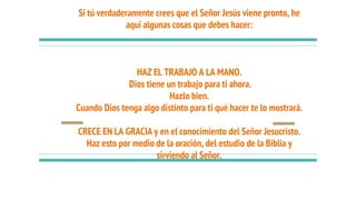 Si tú verdaderamente crees que el Señor Jesús viene pronto, he
aquí algunas cosas que debes hacer:
HAZ EL TRABAJO A LA MANO.
Dios tiene un trabajo para ti ahora.
Hazlo bien.
Cuando Dios tenga algo distinto para ti qué hacer te lo mostrará.
CRECE EN LA GRACIA y en el conocimiento del Señor Jesucristo.
Haz esto por medio de la oración, del estudio de la Biblia y
sirviendo al Señor.
 