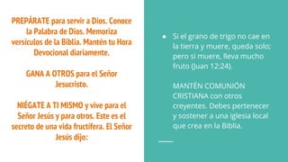 PREPÁRATE para servir a Dios. Conoce
la Palabra de Dios. Memoriza
versículos de la Biblia. Mantén tu Hora
Devocional diariamente.
GANA A OTROS para el Señor
Jesucristo.
NIÉGATE A TI MISMO y vive para el
Señor Jesús y para otros. Este es el
secreto de una vida fructífera. El Señor
Jesús dijo:
● Si el grano de trigo no cae en
la tierra y muere, queda solo;
pero si muere, lleva mucho
fruto (Juan 12:24).
MANTÉN COMUNIÓN
CRISTIANA con otros
creyentes. Debes pertenecer
y sostener a una iglesia local
que crea en la Biblia.
 