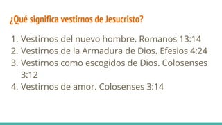 ¿Qué significa vestirnos de Jesucristo?
1. Vestirnos del nuevo hombre. Romanos 13:14
2. Vestirnos de la Armadura de Dios. Efesios 4:24
3. Vestirnos como escogidos de Dios. Colosenses
3:12
4. Vestirnos de amor. Colosenses 3:14
 