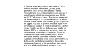 7 Y los de Israel respondieron a los heveos: Quizá
habitáis en medio de nosotros. ¿Cómo, pues,
podremos hacer alianza con vosotros? 8 Ellos
respondieron a Josué: Nosotros somos tus siervos. Y
Josué les dijo: ¿Quiénes sois vosotros, y de dónde
venís? 9 Y ellos respondieron: Tus siervos han venido
de tierra muy lejana, por causa del nombre de Jehová
tu Dios; porque hemos oído su fama, y todo lo que hizo
en Egipto, 10 y todo lo que hizo a los dos reyes de los
amorreos que estaban al otro lado del Jordán: a Sehón
rey de Hesbón, y a Og rey de Basán, que estaba en
Astarot. 11 Por lo cual nuestros ancianos y todos los
moradores de nuestra tierra nos dijeron: Tomad en
vuestras manos provisión para el camino, e id al
encuentro de ellos, y decidles: Nosotros somos
vuestros siervos; haced ahora alianza con nosotros. 12
Este nuestro pan lo tomamos caliente de nuestras
casas para el camino el día que salimos para venir a
vosotros; y helo aquí ahora ya seco y mohoso.
 