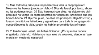 19 Mas todos los príncipes respondieron a toda la congregación:
Nosotros les hemos jurado por Jehová Dios de Israel; por tanto, ahora
no les podemos tocar. 20 Esto haremos con ellos: les dejaremos vivir,
para que no venga ira sobre nosotros por causa del juramento que les
hemos hecho. 21 Dijeron, pues, de ellos los príncipes: Dejadlos vivir; y
fueron constituidos leñadores y aguadores para toda la congregación,
concediéndoles la vida, según les habían prometido los príncipes.
22 Y llamándolos Josué, les habló diciendo: ¿Por qué nos habéis
engañado, diciendo: Habitamos muy lejos de vosotros, siendo así que
moráis en medio de nosotros?
 