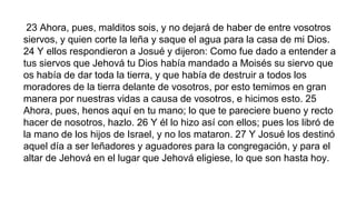 23 Ahora, pues, malditos sois, y no dejará de haber de entre vosotros
siervos, y quien corte la leña y saque el agua para la casa de mi Dios.
24 Y ellos respondieron a Josué y dijeron: Como fue dado a entender a
tus siervos que Jehová tu Dios había mandado a Moisés su siervo que
os había de dar toda la tierra, y que había de destruir a todos los
moradores de la tierra delante de vosotros, por esto temimos en gran
manera por nuestras vidas a causa de vosotros, e hicimos esto. 25
Ahora, pues, henos aquí en tu mano; lo que te pareciere bueno y recto
hacer de nosotros, hazlo. 26 Y él lo hizo así con ellos; pues los libró de
la mano de los hijos de Israel, y no los mataron. 27 Y Josué los destinó
aquel día a ser leñadores y aguadores para la congregación, y para el
altar de Jehová en el lugar que Jehová eligiese, lo que son hasta hoy.
 