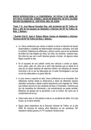 BREVE INTRODUCCION A LA CONFERENCIA DE FECHA 13 DE ABRIL DE
2011 EN EL PLENO DEL CONSELL ESCOLAR MUNICIPAL DE STA. EULÀRIA
DES RIU CELEBRADO AL CEIP NTRA. SRA. DE JESÚS

*Cabo 1º D. Juan Manuel González Díaz, Jefe Accidental del Dtº Tráfico de
Ibiza y Jefe de los Equipos de Atestados e Informes del Dtº de Tráfico de
Ibiza . I. Balears.-

* Guardia Civil D. José A. Rojano Gálvez. Equipo de Atestados e Informes
Técnicos del Dtº de Tráfico de Ibiza. I. Balears.-


      La breve conferencia que vamos a impartir no tiene la intención de buscar
      responsables o culpables de determinadas conductas o actitudes, sino todo
      lo contrario. Debemos de reflexionar y darnos cuenta, que en los accidentes
      de tráfico los más frágiles son ellos, los niños, los menores, nuestros hijos.
      Son ellos los que van a sufrir lesiones graves o incluso en algunos casos
      llegan a perder la vida.

      En el supuesto de una colisión contra otro vehículo o contra un objeto,
      muro, poste, valla, etc, ellos van a sufrir más lesiones que un adulto en el
      caso de no utilizar sistemas de retención infantil o de utilizarlos de manera
      incorrecta o de no ser los adecuados por no estar homologados o por que
      no son los adecuados a su peso/ talla etc.

      Lo que vamos a exponer en esta breve conferencia no es vinculante. Son
      reflexiones hechas desde la observancia a diario de diferentes hechos/
      actitudes/ conductas y desde nuestra experiencia como Agentes de Tráfico
      que realizan servicio en las carreteras de Ibiza y Formentera. Creemos que
      con las campañas de información y de concienciación se puede cambiar.
      Debemos de apostar por la prevención y por el control. Así como por el
      cumplimiento de la Ley.

      Cada cuatro días un niño pierde la vida en un accidente de tráfico. Si tu hijo
      muere, ya no tiene remedio.

      Según datos estadísticos de la Dirección General de Tráfico, en el año
      2008, 84 menores de catorce años fallecieron en las carreteras. 591
      resultaron heridos graves y 4.717 resultaron heridos leves.
 