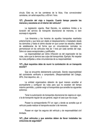 circula. Esto es, en las carreteras de la Ibiza, Vías convecionales/
carreteras, sin señal específica, a 80 km / hora.

12º) ¿Duración del viaje o trayecto. Cuanto tiempo pasarán los
menores y escolares en el interior del vehículo?

       La legislación vigente, Real Decreto, no establece límites a la
duración del servicio de transporte discrecional de menores, si bien
aconseja lo siguiente:

         Los itinerarios y los horarios de aquellos transportes reseñados
anteriormente y que tiene por objeto el desplazamiento o trasladado desde
los domicilios y hasta el centro escolar en que cursan los estudios, deberá
de establecerse de tal forma que en circunstancias normales no
permanezcan en los vehículos más de 1 hora por cada sentido del viaje.
Salvo en casos excepcionales y justificados.
        La responsabilidad por dicha infracción es del organizador de las
rutas, salvo que la demora sea culpa del transportista. Ejemplo: No respetar
las rutas prefijadas u otras circunstancias de su responsabilidad.

13º) ¿Qué requisitos debe de reunir la contratación de un transporte
escolar?

      Que se encuentre debidamente autorizado. Siendo responsabilidad
del contratante verificarlo o comprobarlo. (Responsabilidad del Colegio,
APA, Club deportivo, etc…).

      La entidad organizadora deberán de igual manera acreditar al
acompañante y configurar las rutas para que no excedan del tiempo
máximo permitido, y podrán exigir al transportista que acredite los siguientes
extremos:

       Tener la autorización de transportes discrecional de viajeros en vigor,
o la de transporte regular de uso general, según el caso que nos ocupe.

       Poseer la correspondiente ITV en vigor y donde se acredita que el
vehículo puede realizar el transporte escolar o de menores.

        Poseer en vigor los seguros del vehículo y de responsabilidad civil
ilimitada.

14º) ¿Qué vehículos y que asientos deben de llevar instalados los
cinturones de seguridad?
 