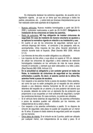Es interesante destacar los extremos siguientes, de acuerdo con la
legislación vigente, ya que es un tema que nos preocupa a todos los
padres, educadores, etc… y sobre todo por diversas interpretaciones que se
han realizado sobre este apartado de la legislación.

-   Nuevos vehículos: Nuevos modelos homologados a partir del 20-10-
    2006 y autocares matriculados a partir de 20-10-2007: Obligatorio la
    instalación de los cinturones en todos los asientos.
-   Resto de autocares: NO hay obligación de instalar cinturones de
    seguridad. En caso de instalarlo de manera voluntaria se ajustara y
    se aplicara la normativa vigente en relación a su instalación y uso.
-   En cuanto al uso de los cinturones de seguridad, siempre que el
    vehículo disponga del mismo, el conductor y los pasajeros, esto es,
    acompañantes, niños mayores de tres años, llevarán abrochado el
    cinturón durante todo el trayecto. (Real Decreto 965/ 2006. Artículo
    5.1.C).
-   Los menores de tres años no están obligados a su utilización.
-   Los mayores de tres años y cuya altura no supere el 135 cm, deberán
    de utilizar los cinturones de seguridad u otros sistemas de retención
    homologados instalados en los vehículos de más de nueve plazas,
    incluido el conductor, y siempre que sean adecuados a su talla y peso.
    (Real Decreto 965/ 2006. Artículo 5.3).
-   En la actualidad es obligatorio y con carácter general en todas las
    flotas, la instalación de cinturones de seguridad en los asientos
    enfrentados a pasillo. Es decir, el asiento central de la última fila;
    asientos frente a pozos de escalera.
-   Con respecto a los asientos frente a pozos de escalera: Estos asientos,
    así como los que no estén protegidos por el respaldo de otro anterior
    situado a una distancia máxima horizontal de 80 cm entre la cara
    delantera del respaldo de un asiento y la cara posterior del asiento que
    le precede, deberán de contar con un elemento fijo de protección que
    proporcione a sus ocupantes un nivel suficiente de seguridad y cumplir
    las condiciones técnicas. En caos contrario, no podrán ser utilizados.
-   Si el vehículo tiene sistemas de seguridad fijo, los asientos enfrentados
    a pozos de escalera pueden ser utilizados por los menores, con
    independencia de su edad y altura.
-   Con respecto a los asientos enfrentados a pasillo: Si no dispone de
    cinturón de seguridad, esta plaza no puede ser ocupada por un menor
    de 16 años. Si posee el citado sistema de seguridad podrá ser ocupada
    por los menores.
-   Otros datos de interés: Si el cinturón es de 2 puntos, podrá ser utilizado
    por cualquier menor, con independencia de su edad y peso. Si el
 