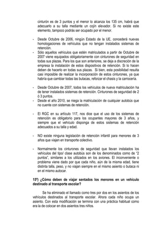 cinturón es de 3 puntos y el menor lo alcanza los 135 cm, habrá que
    adecuarlo a su talla mediante un cojín elevador. Si no existe este
    elemento, tampoco podrás ser ocupado por el menor.

-   Desde Octubre de 2006, ningún Estado de la UE, concederá nuevas
    homologaciones de vehículos que no tengan instalados sistemas de
    retención.
-   Sólo aquellos vehículos que estén matriculados a partir de Octubre de
    2007 viene equipados obligatoriamente con cinturones de seguridad en
    todas sus plazas. Para los que son anteriores, se deja a discreción de la
    empresa la instalación de estos dispositivos de retención. Si lo hacen
    deben de hacerlo en todas sus plazas. Si bien, esta posibilidad resulta
    casi imposible de realizar la incorporación de estos cinturones, ya que
    habría que cambiar todas las butacas, reforzar el chasis y la carrocería.

-   Desde Octubre de 2007, todos los vehículos de nueva matriculación ha
    de tener instalados sistemas de retención. Cinturones de seguridad de 2
    ó 3 puntos.
-   Desde el año 2010, se niega la matriculación de cualquier autobús que
    no cuente con sistemas de retención.

-   El RGC en su artículo 117, nos dice que el uso de los sistemas de
    retención es obligatorio para los ocupantes mayores de 3 años, y
    siempre que el vehículo disponga de estos sistemas de retención
    adecuados a su talla y edad.

-   NO existe ninguna legislación de retención infantil para menores de 3
    años que viajen en transporte colectivo.

-   Normalmente los cinturones de seguridad que llevan instalados los
    vehículos del tipo/ clase autobús son de los denominados como de “2
    puntos”, similares a los utilizados en los aviones. El inconveniente o
    problema viene dado por que cada niño, aún de la misma edad, tiene
    distinta talla, peso, y no viajan siempre en el mismo asiento o butaca ni
    en el mismo autocar.

15º) ¿Cómo deben de viajar sentados los menores en un vehículo
destinado al transporte escolar?

        Se ha eliminado el llamado como tres por dos en los asientos de los
vehículos destinados al transporte escolar. Ahora cada niño ocupa un
asiento. Con esta modificación se termina con una práctica habitual como
era la de colocar en dos asientos tres niños.
 