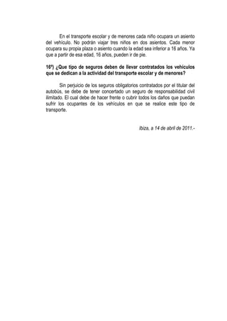 En el transporte escolar y de menores cada niño ocupara un asiento
del vehículo. No podrán viajar tres niños en dos asientos. Cada menor
ocupara su propia plaza o asiento cuando la edad sea inferior a 16 años. Ya
que a partir de esa edad, 16 años, pueden ir de pie.

16º) ¿Que tipo de seguros deben de llevar contratados los vehículos
que se dedican a la actividad del transporte escolar y de menores?

        Sin perjuicio de los seguros obligatorios contratados por el titular del
autobús, se debe de tener concertado un seguro de responsabilidad civil
ilimitado. El cual debe de hacer frente o cubrir todos los daños que puedan
sufrir los ocupantes de los vehículos en que se realice este tipo de
transporte.


                                                  Ibiza, a 14 de abril de 2011.-
 