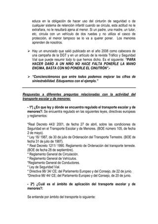 educa en la obligación de hacer uso del cinturón de seguridad o de
     cualquier sistema de retención infantil cuando se circula, esta actitud no le
     extrañara, no le resultará ajena al menor. Si un padre, una madre, un tutor,
     etc, circula con un vehículo de dos ruedas y no utiliza el casco de
     protección, el menor tampoco se lo va a querer poner. Los menores
     aprenden de nosotros.

     Hay un enunciado que salió publicado en el año 2008 como cabecera de
     una campaña de la DGT y en un artículo de la revista Tráfico y Seguridad
     Vial que puede resumir todo lo que hemos dicho. Es el siguiente: “PARA
     HACER DAÑO A UN NIÑO NO HACE FALTA PONERLE LA MANO
     ENCIMA, BASTA CON NO PONERLE EL CINUTRÓN”.-

     “Concienciémonos que entre todos podemos mejorar las cifras de
     siniestrabilidad. Eduquemos con el ejemplo.”


Respuestas a diferentes preguntas relacionadas con la actividad del
transporte escolar y de menores:

  - 1º) ¿En que ley y dónde se encuentra regulado el transporte escolar y de
  menores?: Se encuentra regulado en las siguientes leyes, directivas europeas
  y reglamentos:

  *Real Decreto 443/ 2001, de fecha 27 de abril, sobre las condiciones de
  Seguridad en el Transporte Escolar y de Menores. (BOE número 105, de fecha
  2 de mayo).
  * Ley 16/ 1987, de 30 de julio de Ordenación del Transporte Terrestre. (BOE de
  fecha 31 de julio de 1987).
  * Real Decreto 1211/ 1990. Reglamento de Ordenación del transporte terreste.
  (BOE de fecha 28 de septiembre).
  * Reglamento General de Circulación.
  * Reglamento General de Vehículos.
  *Reglamento General de Conductores.
  * Ley de Seguridad Vial.
  * Directiva 98/ 34/ CE; del Parlamento Europeo y del Consejo, de 22 de junio.
  *Directiva 98/ 44/ CE; del Parlamento Europeo y del Consejo, de 20 de junio.

  - 2ª) ¿Cuál es el ámbito de aplicación del transporte escolar y de
  menores?:

  Se entiende por ámbito del transporte lo siguiente:
 