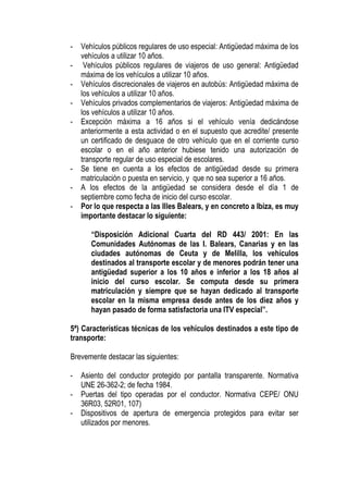 -   Vehículos públicos regulares de uso especial: Antigüedad máxima de los
    vehículos a utilizar 10 años.
-    Vehículos públicos regulares de viajeros de uso general: Antigüedad
    máxima de los vehículos a utilizar 10 años.
-   Vehículos discrecionales de viajeros en autobús: Antigüedad máxima de
    los vehículos a utilizar 10 años.
-   Vehículos privados complementarios de viajeros: Antigüedad máxima de
    los vehículos a utilizar 10 años.
-   Excepción máxima a 16 años si el vehículo venía dedicándose
    anteriormente a esta actividad o en el supuesto que acredite/ presente
    un certificado de desguace de otro vehículo que en el corriente curso
    escolar o en el año anterior hubiese tenido una autorización de
    transporte regular de uso especial de escolares.
-   Se tiene en cuenta a los efectos de antigüedad desde su primera
    matriculación o puesta en servicio, y que no sea superior a 16 años.
-   A los efectos de la antigüedad se considera desde el día 1 de
    septiembre como fecha de inicio del curso escolar.
-   Por lo que respecta a las Illes Balears, y en concreto a Ibiza, es muy
    importante destacar lo siguiente:

       “Disposición Adicional Cuarta del RD 443/ 2001: En las
       Comunidades Autónomas de las I. Balears, Canarias y en las
       ciudades autónomas de Ceuta y de Melilla, los vehículos
       destinados al transporte escolar y de menores podrán tener una
       antigüedad superior a los 10 años e inferior a los 18 años al
       inicio del curso escolar. Se computa desde su primera
       matriculación y siempre que se hayan dedicado al transporte
       escolar en la misma empresa desde antes de los diez años y
       hayan pasado de forma satisfactoria una ITV especial”.

5ª) Características técnicas de los vehículos destinados a este tipo de
transporte:

Brevemente destacar las siguientes:

-   Asiento del conductor protegido por pantalla transparente. Normativa
    UNE 26-362-2; de fecha 1984.
-   Puertas del tipo operadas por el conductor. Normativa CEPE/ ONU
    36R03, 52R01, 107)
-   Dispositivos de apertura de emergencia protegidos para evitar ser
    utilizados por menores.
 