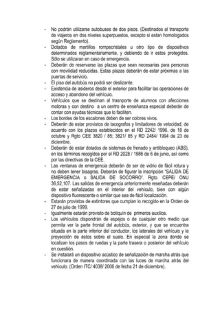 -   No podrán utilizarse autobuses de dos pisos. (Destinados al transporte
    de viajeros en dos niveles superpuestos, excepto si estan homologados
    según Reglamento).
-   Dotados de martillos rompecristales u otro tipo de dispositivos
    determinados reglamentariamente, y debiendo de ir estos protegidos.
    Sólo se utilizaran en caso de emergencia.
-   Deberán de reservarse las plazas que sean necesarias para personas
    con movilidad reducidas. Estas plazas deberán de estar próximas a las
    puertas de servicio.
-   El piso del autobús no podrá ser deslizante.
-   Existencia de asideros desde el exterior para facilitar las operaciones de
    acceso y abandono del vehículo.
-   Vehículos que se destinan al trasnporte de alumnos con afecciones
    motoras y con destino a un centro de enseñanza especial deberán de
    contar con ayudas técnicas que lo faciliten.
-   Los bordes de los escalones deben de ser colores vivos.
-   Deberán de estar provistos de tacografos y limitadores de velocidad, de
    acuerdo con los plazos establecidos en el RD 2242/ 1996, de 18 de
    octubre y Rgto CEE 3820 / 85; 3821/ 85 y RD 2484/ 1994 de 23 de
    diciembre.
-   Deberán de estar dotados de sistemas de frenado y antibloqueo (ABS),
    en los términos recogidos por el RD 2028 / 1986 de 6 de junio, así como
    por las directivas de la CEE.
-   Las ventanas de emergencia deberán de ser de vidrio de fácil rotura y
    no deben tener bisagras. Deberán de figurar la inscripción “SALIDA DE
    EMERGENCIA o SALIDA DE SOCORRO”. Rgto. CEPE/ ONU
    36,52,107. Las salidas de emergencia anteriormente reseñadas deberán
    de estar señalizadas en el interior del vehículo, bien con algún
    dispositivo fluorescente o similar que sea de fácil localización.
-   Estarán provistos de extintores que cumplan lo recogido en la Orden de
    27 de julio de 1999.
-   Igualmente estarán provisto de botiquín de primeros auxilios.
-   Los vehículos dispondrán de espejos o de cualquier otro medio que
    permita ver la parte frontal del autobús, exterior, y que se encuentra
    situada en la parte inferior del conductor, los laterales del vehículo y la
    proyección de éstos sobre el suelo. En especial la zona donde se
    localizan los pasos de ruedas y la parte trasera o posterior del vehículo
    en cuestión.
-   Se instalará un dispositivo acústico de señalización de marcha atrás que
    funcionara de manera coordinada con las luces de marcha atrás del
    vehículo. (Orden ITC/ 4038/ 2006 de fecha 21 de diciembre).
 