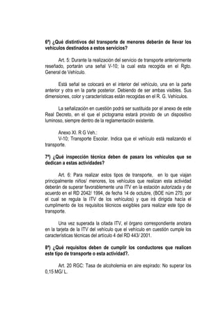 6ª) ¿Qué distintivos del transporte de menores deberán de llevar los
vehículos destinados a estos servicios?

      Art. 5: Durante la realización del servicio de transporte anteriormente
reseñado, portarán una señal V-10; la cual esta recogida en el Rgto.
General de Vehículo.

       Está señal se colocará en el interior del vehículo, una en la parte
anterior y otra en la parte posterior. Debiendo de ser ambas visibles. Sus
dimensiones, color y características están recogidas en el R. G. Vehículos.

      La señalización en cuestión podrá ser sustituida por el anexo de este
Real Decreto, en el que el pictograma estará provisto de un dispositivo
luminoso, siempre dentro de la reglamentación existente.

       Anexo XI. R G Veh.:
       V-10; Transporte Escolar. Indica que el vehículo está realizando el
transporte.

7ª) ¿Qué inspección técnica deben de pasara los vehículos que se
dedican a estas actividades?

       Art. 6: Para realizar estos tipos de transporte, en lo que viajan
principalmente niños/ menores, los vehículos que realizan esta actividad
deberán de superar favorablemente una ITV en la estación autorizada y de
acuerdo en el RD 2042/ 1994, de fecha 14 de octubre, (BOE núm 275; por
el cual se regula la ITV de los vehículos) y que irá dirigida hacía el
cumplimento de los requisitos técnicos exigibles para realizar este tipo de
transporte.

       Una vez superada la citada ITV, el órgano correspondiente anotara
en la tarjeta de la ITV del vehículo que el vehículo en cuestión cumple los
características técnicas del artículo 4 del RD 443/ 2001.

8ª) ¿Qué requisitos deben de cumplir los conductores que realicen
este tipo de transporte o esta actividad?.

      Art. 20 RGC: Tasa de alcoholemia en aire espirado: No superar los
0,15 MG/ L.
 