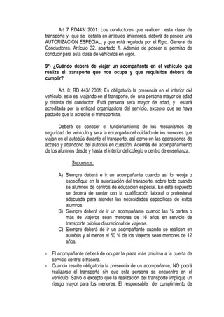 Art 7 RD443/ 2001: Los conductores que realicen esta clase de
transporte y que se detalla en artículos anteriores, deberá de poseer una
AUTORIZACIÓN ESPECIAL, y que está regulada por el Rgto. General de
Conductores. Artículo 32. apartado 1. Además de poseer el permiso de
conducir para esta clase de vehículos en vigor.

9º) ¿Cuándo deberá de viajar un acompañante en el vehículo que
realiza el transporte que nos ocupa y que requisitos deberá de
cumplir?

       Art. 8: RD 443/ 2001: Es obligatorio la presencia en el interior del
vehículo, esto es viajando en el transporte, de una persona mayor de edad
y distinta del conductor. Está persona será mayor de edad, y estará
acreditada por la entidad organizadora del servicio, excepto que se haya
pactado que la acredite el transportista.

       Deberá de conocer el funcionamiento de los mecanismos de
seguridad del vehículo y será la encargada del cuidado de los menores que
viajan en el autobús durante el transporte, así como en las operaciones de
acceso y abandono del autobús en cuestión. Además del acompañamiento
de los alumnos desde y hasta el interior del colegio o centro de enseñanza.

              Supuestos:

       A) Siempre deberá e ir un acompañante cuando así lo recoja o
          especifique en la autorización del transporte, sobre todo cuando
          se alumnos de centros de educación especial. En este supuesto
          se deberá de contar con la cualificación laboral o profesional
          adecuada para atender las necesidades específicas de estos
          alumnos.
       B) Siempre deberá de ir un acompañante cuando las ¾ partes o
          más de viajeros sean menores de 16 años en servicio de
          transporte público discrecional de viajeros.
       C) Siempre deberá de ir un acompañante cuando se realicen en
          autobús y al menos el 50 % de los viajeros sean menores de 12
          años.

-   El acompañante deberá de ocupar la plaza más próxima a la puerta de
    servicio central o trasera.
-   Cuando resulte obligatoria la presencia de un acompañante, NO podrá
    realizarse el transporte sin que esta persona se encuentre en el
    vehículo. Salvo o excepto que la realización del transporte implique un
    riesgo mayor para los menores. El responsable del cumplimiento de
 
