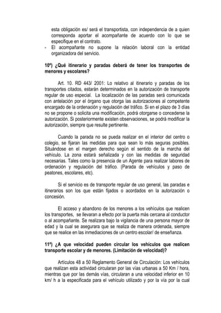 esta obligación es/ será el transportista, con independencia de a quien
    corresponda aportar el acompañante de acuerdo con lo que se
    especifique en el contrato.
-   El acompañante no supone la relación laboral con la entidad
    organizadora del servicio.

10º) ¿Qué itinerario y paradas deberá de tener los transportes de
menores y escolares?

       Art. 10. RD 443/ 2001: Lo relativo al itinerario y paradas de los
transportes citados, estarán determinados en la autorización de transporte
regular de uso especial. La localización de las paradas será comunicada
con antelación por el órgano que otorga las autorizaciones al competente
encargado de la ordenación y regulación del tráfico. Si en el plazo de 3 días
no se propone o solicita una modificación, podrá otorgarse o concederse la
autorización. Si posteriormente existen observaciones, se podrá modificar la
autorización, siempre que resulte pertinente.

       Cuando la parada no se pueda realizar en el interior del centro o
colegio, se fijaran las medidas para que sean lo más seguras posibles.
Situándose en el margen derecho según el sentido de la marcha del
vehículo. La zona estará señalizada y con las medidas de seguridad
necesarias. Tales como la presencia de un Agente para realizar labores de
ordenación y regulación del tráfico. (Parada de vehículos y paso de
peatones, escolares, etc).

        Si el servicio es de transporte regular de uso general, las paradas e
itinerarios son los que están fijados o acordados en la autorización o
concesión.

        El acceso y abandono de los menores a los vehículos que realicen
los transportes, se llevaran a efecto por la puerta más cercana al conductor
o al acompañante. Se realizara bajo la vigilancia de una persona mayor de
edad y la cual se asegurara que se realiza de manera ordenada, siempre
que se realice en las inmediaciones de un centro escolar/ de enseñanza.

11º) ¿A que velocidad pueden circular los vehículos que realicen
transporte escolar y de menores. (Limitación de velocidad)?

       Artículos 48 a 50 Reglamento General de Circulación: Los vehículos
que realizan esta actividad circularan por las vías urbanas a 50 Km / hora,
mientras que por las demás vías, circularan a una velocidad inferior en 10
km/ h a la especificada para el vehículo utilizado y por la vía por la cual
 