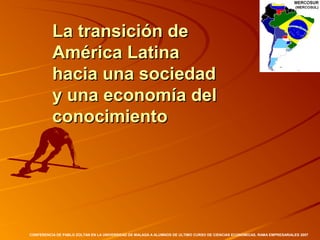 La transición de
          América Latina
          hacia una sociedad
          y una economía del
          conocimiento




CONFERENCIA DE PABLO ZOLTAN EN LA UNIVERSIDAD DE MALAGA A ALUMNOS DE ULTIMO CURSO DE CIENCIAS ECONOMICAS, RAMA EMPRESARIALES 2007
 