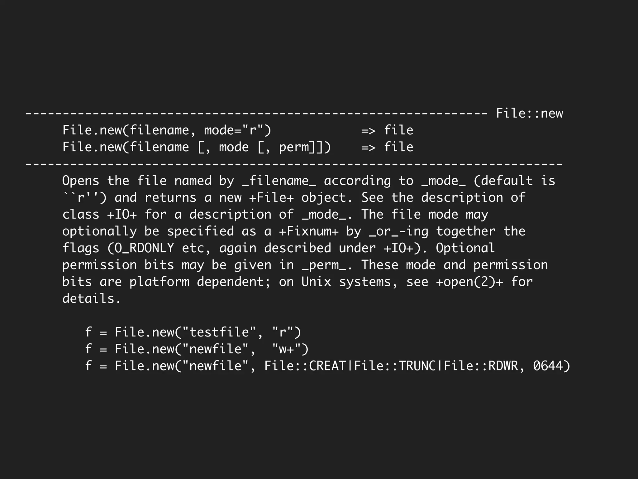 -------------------------------------------------------------- File::new
     File.new(filename, mode="r")            => file
     File.new(filename [, mode [, perm]])    => file
------------------------------------------------------------------------
     Opens the file named by _filename_ according to _mode_ (default is
     ``r'') and returns a new +File+ object. See the description of
     class +IO+ for a description of _mode_. The file mode may
     optionally be specified as a +Fixnum+ by _or_-ing together the
     flags (O_RDONLY etc, again described under +IO+). Optional
     permission bits may be given in _perm_. These mode and permission
     bits are platform dependent; on Unix systems, see +open(2)+ for
     details.

        f = File.new("testfile", "r")
        f = File.new("newfile", "w+")
        f = File.new("newfile", File::CREAT|File::TRUNC|File::RDWR, 0644)
 