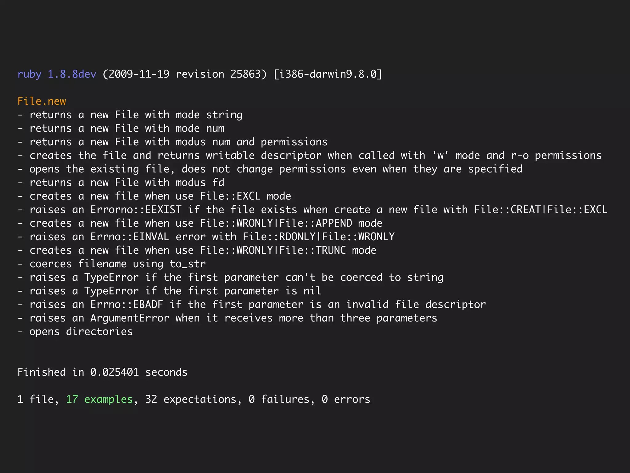 ruby 1.8.8dev (2009-11-19 revision 25863) [i386-darwin9.8.0]

File.new
- returns a new File with mode string
- returns a new File with mode num
- returns a new File with modus num and permissions
- creates the file and returns writable descriptor when called with 'w' mode and r-o permissions
- opens the existing file, does not change permissions even when they are specified
- returns a new File with modus fd
- creates a new file when use File::EXCL mode
- raises an Errorno::EEXIST if the file exists when create a new file with File::CREAT|File::EXCL
- creates a new file when use File::WRONLY|File::APPEND mode
- raises an Errno::EINVAL error with File::RDONLY|File::WRONLY
- creates a new file when use File::WRONLY|File::TRUNC mode
- coerces filename using to_str
- raises a TypeError if the first parameter can't be coerced to string
- raises a TypeError if the first parameter is nil
- raises an Errno::EBADF if the first parameter is an invalid file descriptor
- raises an ArgumentError when it receives more than three parameters
- opens directories



Finished in 0.025401 seconds

1 file, 17 examples, 32 expectations, 0 failures, 0 errors
 