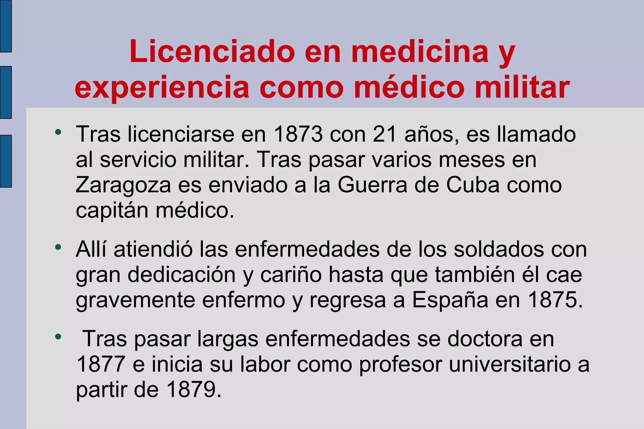 Licenciado en medicina y
experiencia como médico militar






Tras licenciarse en 1873 con 21 años, es llamado
al servicio militar. Tras pasar varios meses en
Zaragoza es enviado a la Guerra de Cuba como
capitán médico.
Allí atiendió las enfermedades de los soldados con
gran dedicación y cariño hasta que también él cae
gravemente enfermo y regresa a España en 1875.
Tras pasar largas enfermedades se doctora en
1877 e inicia su labor como profesor universitario a
partir de 1879.

 