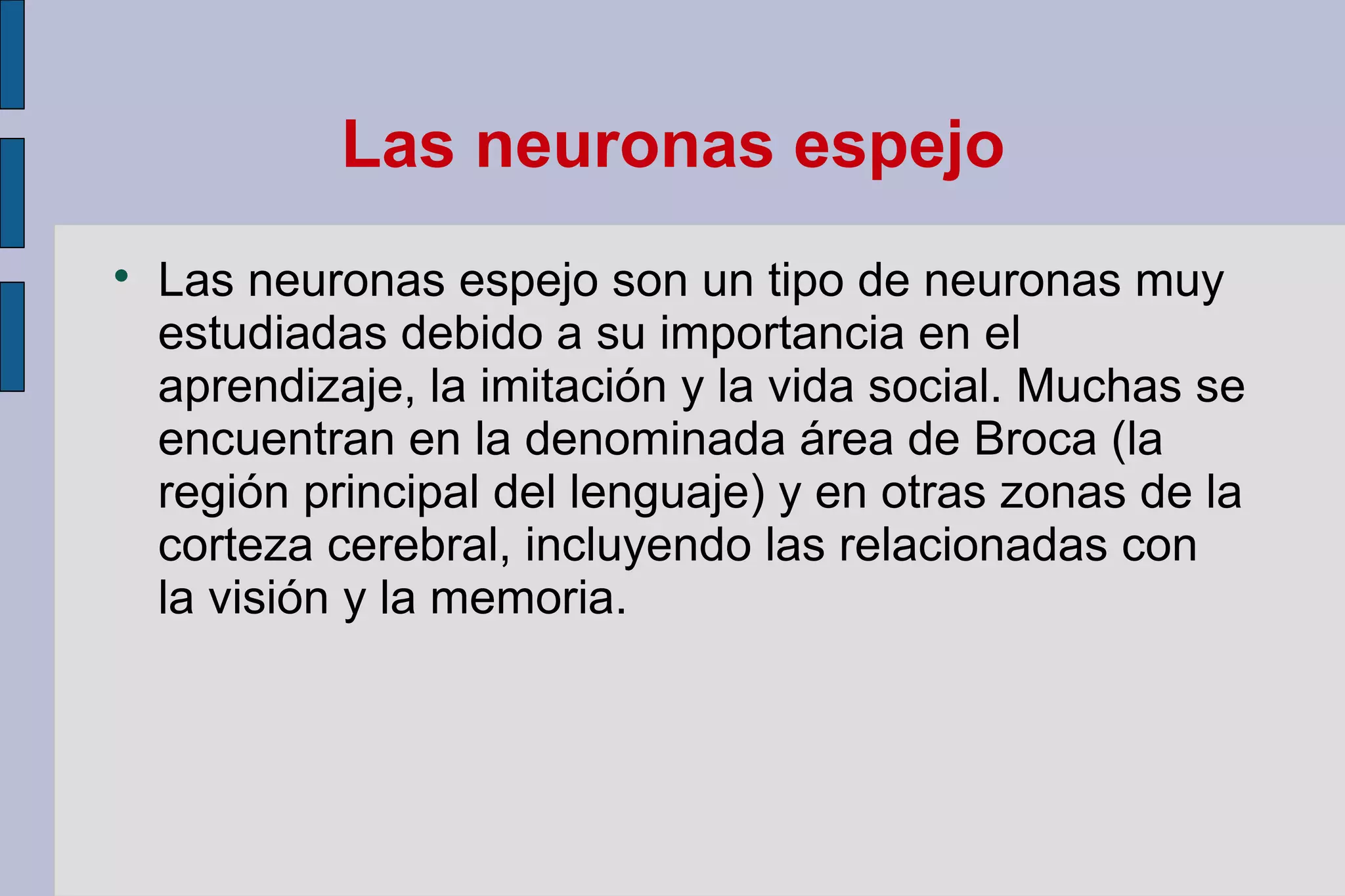 Las neuronas espejo


Las neuronas espejo son un tipo de neuronas muy
estudiadas debido a su importancia en el
aprendizaje, la imitación y la vida social. Muchas se
encuentran en la denominada área de Broca (la
región principal del lenguaje) y en otras zonas de la
corteza cerebral, incluyendo las relacionadas con
la visión y la memoria.

 