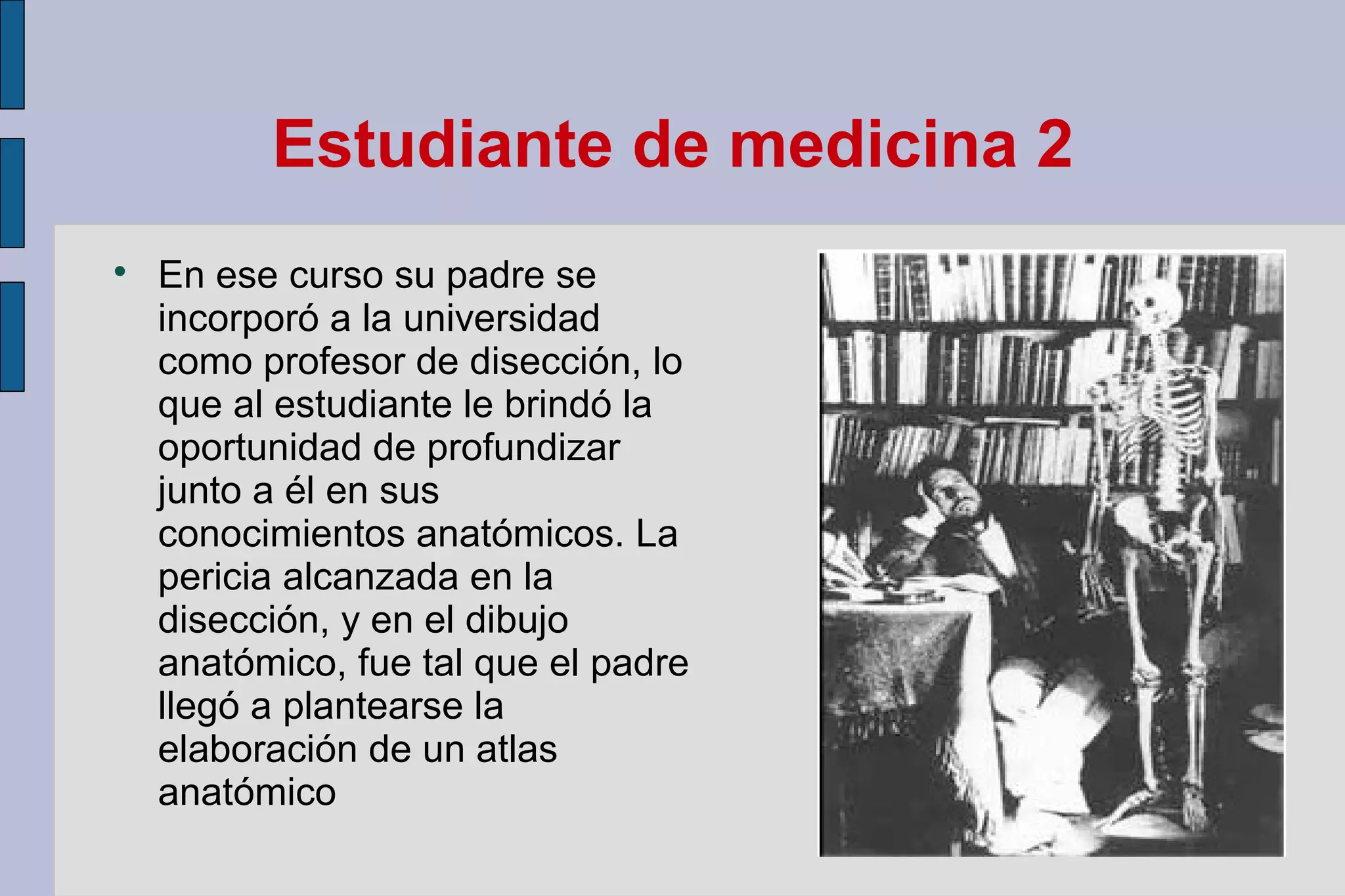 Estudiante de medicina 2


En ese curso su padre se
incorporó a la universidad
como profesor de disección, lo
que al estudiante le brindó la
oportunidad de profundizar
junto a él en sus
conocimientos anatómicos. La
pericia alcanzada en la
disección, y en el dibujo
anatómico, fue tal que el padre
llegó a plantearse la
elaboración de un atlas
anatómico

 