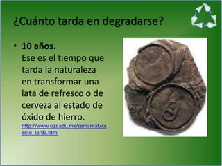 ¿Cuánto tarda en degradarse?
• 10 años.
Ese es el tiempo que
tarda la naturaleza
en transformar una
lata de refresco o de
cerveza al estado de
óxido de hierro.
http://www.uaz.edu.mx/semarnat/cu
anto_tarda.html
 