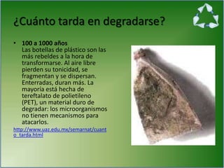 ¿Cuánto tarda en degradarse?
• 100 a 1000 años
Las botellas de plástico son las
más rebeldes a la hora de
transformarse. Al aire libre
pierden su tonicidad, se
fragmentan y se dispersan.
Enterradas, duran más. La
mayoría está hecha de
tereftalato de polietileno
(PET), un material duro de
degradar: los microorganismos
no tienen mecanismos para
atacarlos.
http://www.uaz.edu.mx/semarnat/cuant
o_tarda.html
 