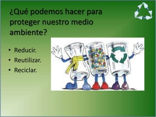 ¿Qué podemos hacer para
proteger nuestro medio
ambiente?
• Reducir.
• Reutilizar.
• Reciclar.
 