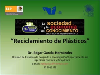 “Reciclamiento de Plásticos”
Dr. Edgar García-Hernández
División de Estudios de Posgrado e Investigación/Departamento de
Ingeniería Química y Bioquímica
e-mail: eddgarcia@hotmail.com
© 2012 ITZ
 