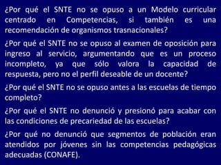 ¿Por qué el SNTE no se opuso a un Modelo curricular
centrado en Competencias, si también es una
recomendación de organismos trasnacionales?
¿Por qué el SNTE no se opuso al examen de oposición para
ingreso al servicio, argumentando que es un proceso
incompleto, ya que sólo valora la capacidad de
respuesta, pero no el perfil deseable de un docente?
¿Por qué el SNTE no se opuso antes a las escuelas de tiempo
completo?
¿Por qué el SNTE no denunció y presionó para acabar con
las condiciones de precariedad de las escuelas?
¿Por qué no denunció que segmentos de población eran
atendidos por jóvenes sin las competencias pedagógicas
adecuadas (CONAFE).
 