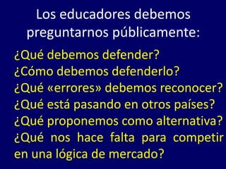 Los educadores debemos
  preguntarnos públicamente:
¿Qué debemos defender?
¿Cómo debemos defenderlo?
¿Qué «errores» debemos reconocer?
¿Qué está pasando en otros países?
¿Qué proponemos como alternativa?
¿Qué nos hace falta para competir
en una lógica de mercado?
 
